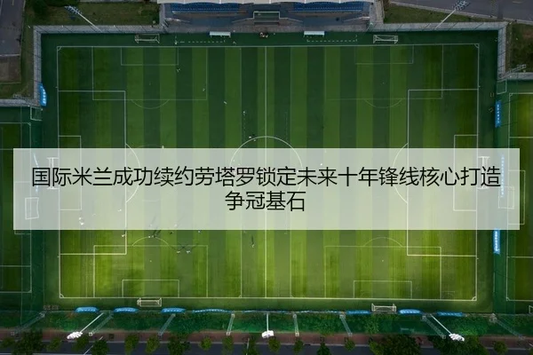 国际米兰成功续约劳塔罗锁定未来十年锋线核心打造争冠基石