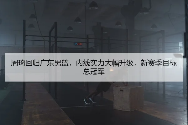 周琦回归广东男篮，内线实力大幅升级，新赛季目标总冠军